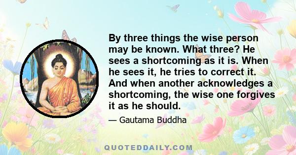 By three things the wise person may be known. What three? He sees a shortcoming as it is. When he sees it, he tries to correct it. And when another acknowledges a shortcoming, the wise one forgives it as he should.