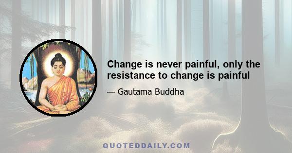 Change is never painful, only the resistance to change is painful