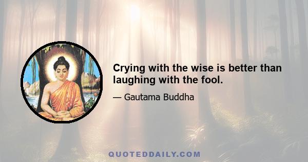 Crying with the wise is better than laughing with the fool.