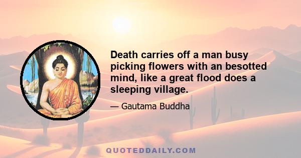 Death carries off a man busy picking flowers with an besotted mind, like a great flood does a sleeping village.