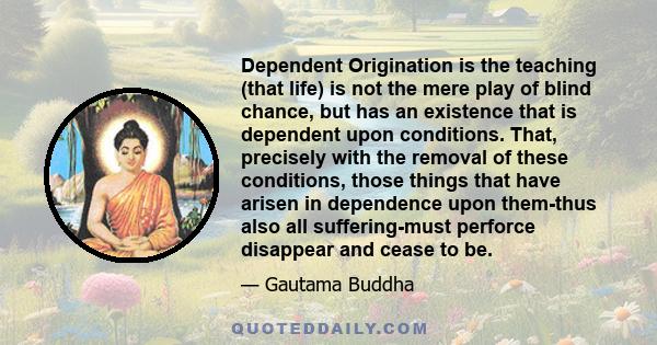 Dependent Origination is the teaching (that life) is not the mere play of blind chance, but has an existence that is dependent upon conditions. That, precisely with the removal of these conditions, those things that