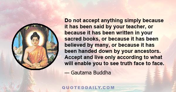 Do not accept anything simply because it has been said by your teacher, or because it has been written in your sacred books, or because it has been believed by many, or because it has been handed down by your ancestors. 