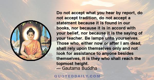 Do not accept what you hear by report, do not accept tradition, do not accept a statement because it is found in our books, nor because it is in accord with your belief, nor because it is the saying of your teacher. Be