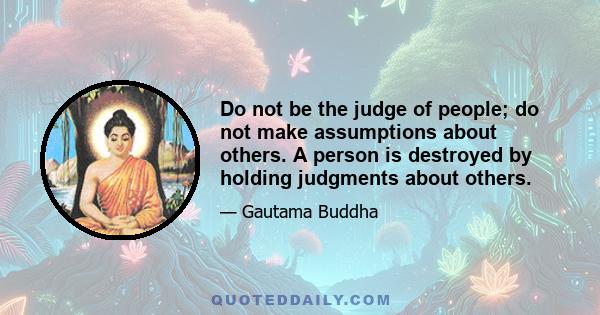 Do not be the judge of people; do not make assumptions about others. A person is destroyed by holding judgments about others.