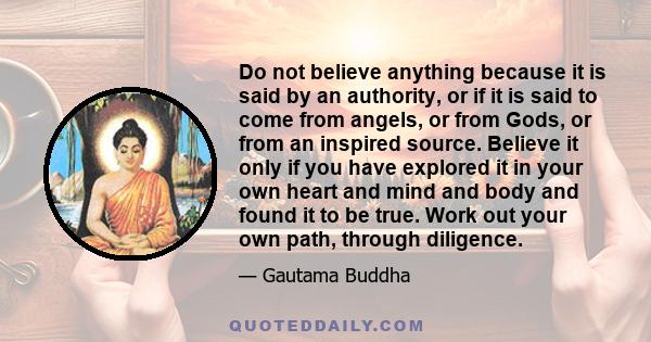 Do not believe anything because it is said by an authority, or if it is said to come from angels, or from Gods, or from an inspired source. Believe it only if you have explored it in your own heart and mind and body and 