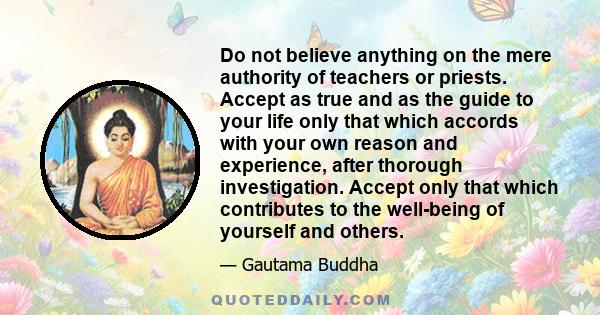 Do not believe anything on the mere authority of teachers or priests. Accept as true and as the guide to your life only that which accords with your own reason and experience, after thorough investigation. Accept only