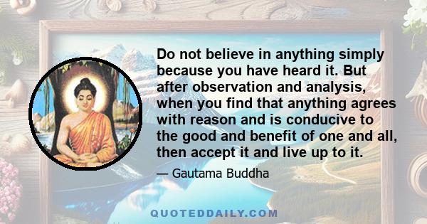 Do not believe in anything simply because you have heard it. But after observation and analysis, when you find that anything agrees with reason and is conducive to the good and benefit of one and all, then accept it and 