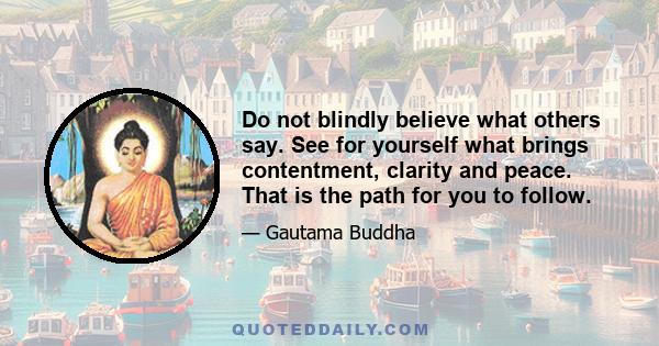 Do not blindly believe what others say. See for yourself what brings contentment, clarity and peace. That is the path for you to follow.