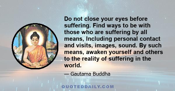 Do not close your eyes before suffering. Find ways to be with those who are suffering by all means, Including personal contact and visits, images, sound. By such means, awaken yourself and others to the reality of