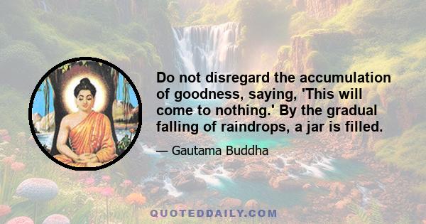 Do not disregard the accumulation of goodness, saying, 'This will come to nothing.' By the gradual falling of raindrops, a jar is filled.