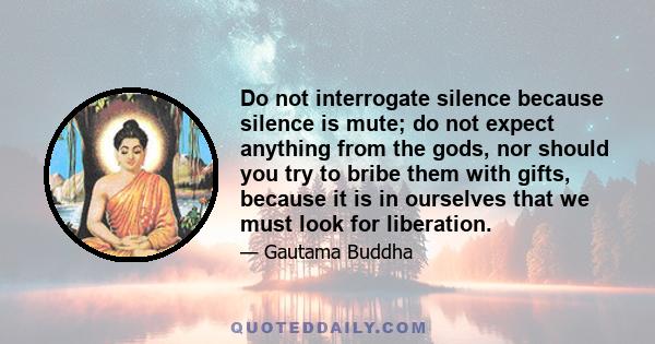 Do not interrogate silence because silence is mute; do not expect anything from the gods, nor should you try to bribe them with gifts, because it is in ourselves that we must look for liberation.