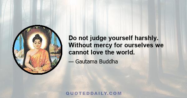 Do not judge yourself harshly. Without mercy for ourselves we cannot love the world.