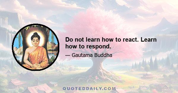 Do not learn how to react. Learn how to respond.