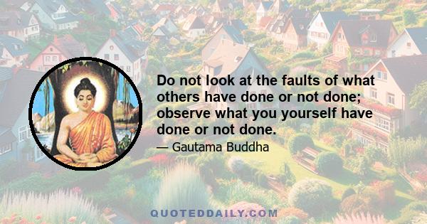 Do not look at the faults of what others have done or not done; observe what you yourself have done or not done.