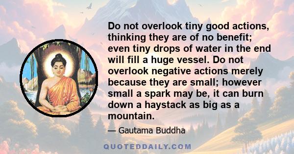 Do not overlook tiny good actions, thinking they are of no benefit; even tiny drops of water in the end will fill a huge vessel. Do not overlook negative actions merely because they are small; however small a spark may