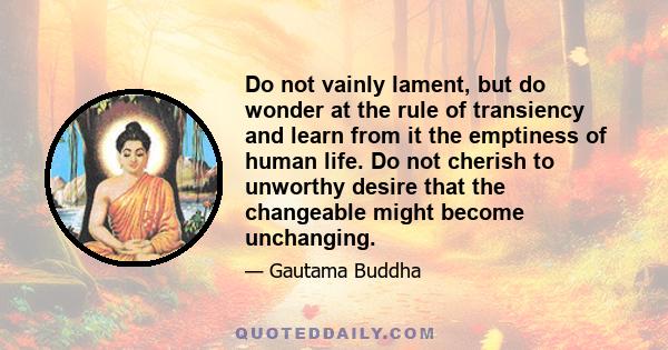 Do not vainly lament, but do wonder at the rule of transiency and learn from it the emptiness of human life. Do not cherish to unworthy desire that the changeable might become unchanging.