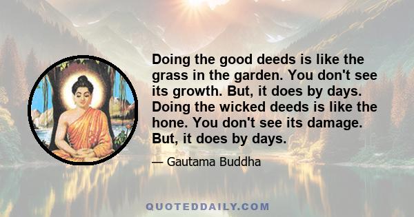 Doing the good deeds is like the grass in the garden. You don't see its growth. But, it does by days. Doing the wicked deeds is like the hone. You don't see its damage. But, it does by days.