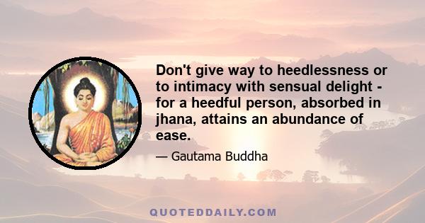 Don't give way to heedlessness or to intimacy with sensual delight - for a heedful person, absorbed in jhana, attains an abundance of ease.