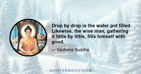 Drop by drop is the water pot filled. Likewise, the wise man, gathering it little by little, fills himself with good.