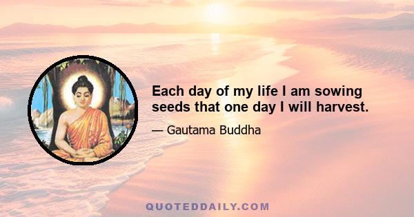 Each day of my life I am sowing seeds that one day I will harvest.