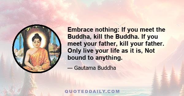 Embrace nothing: If you meet the Buddha, kill the Buddha. If you meet your father, kill your father. Only live your life as it is, Not bound to anything.