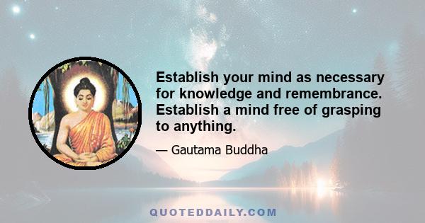 Establish your mind as necessary for knowledge and remembrance. Establish a mind free of grasping to anything.