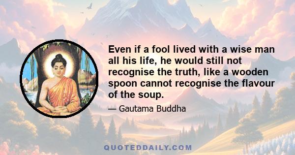 Even if a fool lived with a wise man all his life, he would still not recognise the truth, like a wooden spoon cannot recognise the flavour of the soup.