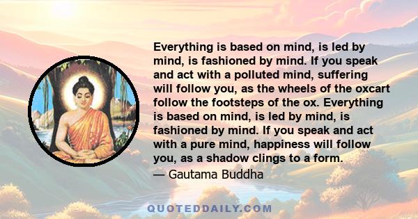 Everything is based on mind, is led by mind, is fashioned by mind. If you speak and act with a polluted mind, suffering will follow you, as the wheels of the oxcart follow the footsteps of the ox. Everything is based on 