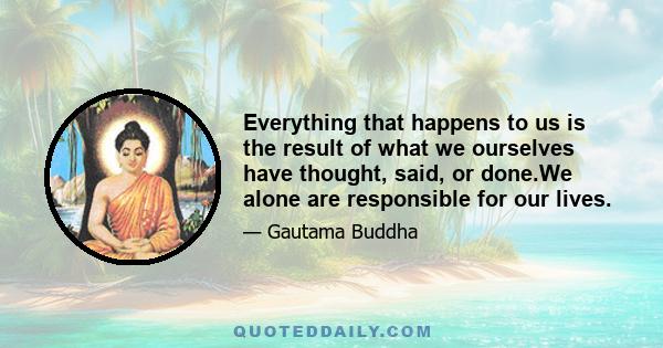 Everything that happens to us is the result of what we ourselves have thought, said, or done.We alone are responsible for our lives.