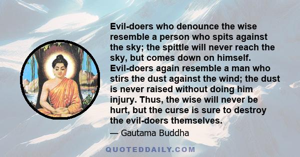 Evil-doers who denounce the wise resemble a person who spits against the sky; the spittle will never reach the sky, but comes down on himself. Evil-doers again resemble a man who stirs the dust against the wind; the