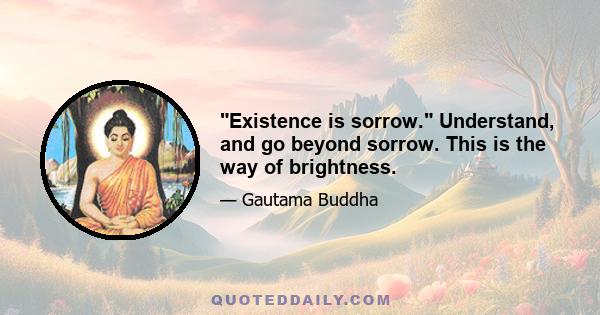 Existence is sorrow. Understand, and go beyond sorrow. This is the way of brightness.