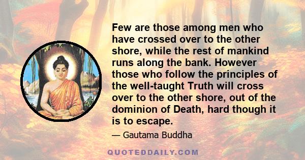 Few are those among men who have crossed over to the other shore, while the rest of mankind runs along the bank. However those who follow the principles of the well-taught Truth will cross over to the other shore, out