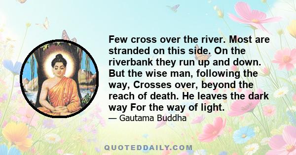 Few cross over the river. Most are stranded on this side. On the riverbank they run up and down. But the wise man, following the way, Crosses over, beyond the reach of death. He leaves the dark way For the way of light.