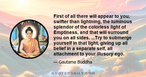 First of all there will appear to you, swifter than lightning, the luminous splendor of the colorless light of Emptiness, and that will surround you on all sides. ...Try to submerge yourself in that light, giving up all 