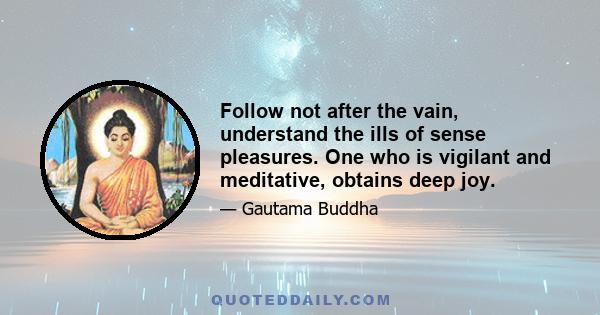 Follow not after the vain, understand the ills of sense pleasures. One who is vigilant and meditative, obtains deep joy.