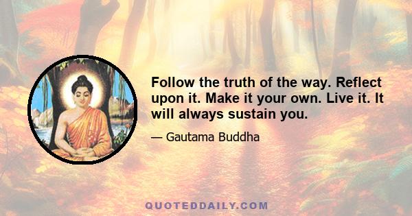 Follow the truth of the way. Reflect upon it. Make it your own. Live it. It will always sustain you.