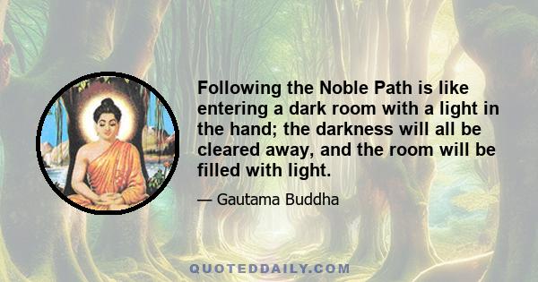 Following the Noble Path is like entering a dark room with a light in the hand; the darkness will all be cleared away, and the room will be filled with light.