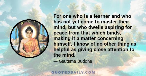 For one who is a learner and who has not yet come to master their mind, but who dwells aspiring for peace from that which binds, making it a matter concerning himself, I know of no other thing as helpful as giving close 