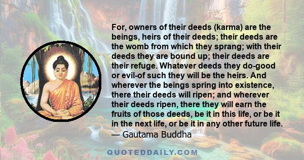 For, owners of their deeds (karma) are the beings, heirs of their deeds; their deeds are the womb from which they sprang; with their deeds they are bound up; their deeds are their refuge. Whatever deeds they do-good or