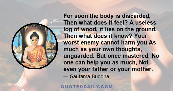 For soon the body is discarded, Then what does it feel? A useless log of wood, it lies on the ground, Then what does it know? Your worst enemy cannot harm you As much as your own thoughts, unguarded. But once mastered,