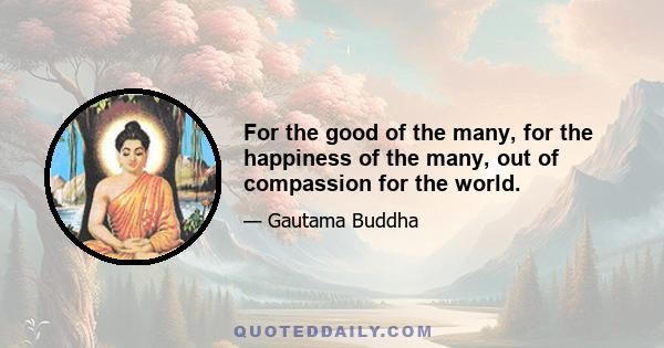 For the good of the many, for the happiness of the many, out of compassion for the world.