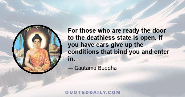 For those who are ready the door to the deathless state is open. If you have ears give up the conditions that bind you and enter in.