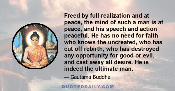 Freed by full realization and at peace, the mind of such a man is at peace, and his speech and action peaceful. He has no need for faith who knows the uncreated, who has cut off rebirth, who has destroyed any