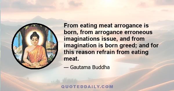 From eating meat arrogance is born, from arrogance erroneous imaginations issue, and from imagination is born greed; and for this reason refrain from eating meat.