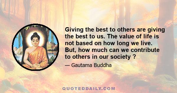 Giving the best to others are giving the best to us. The value of life is not based on how long we live. But, how much can we contribute to others in our society ?