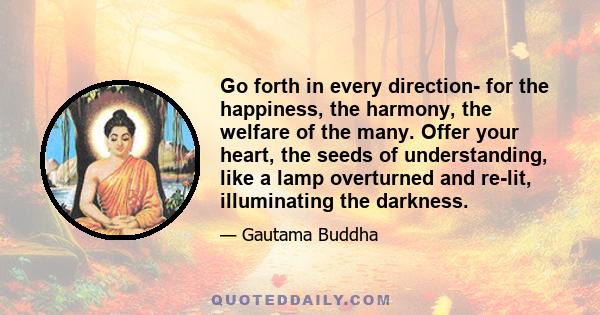 Go forth in every direction- for the happiness, the harmony, the welfare of the many. Offer your heart, the seeds of understanding, like a lamp overturned and re-lit, illuminating the darkness.