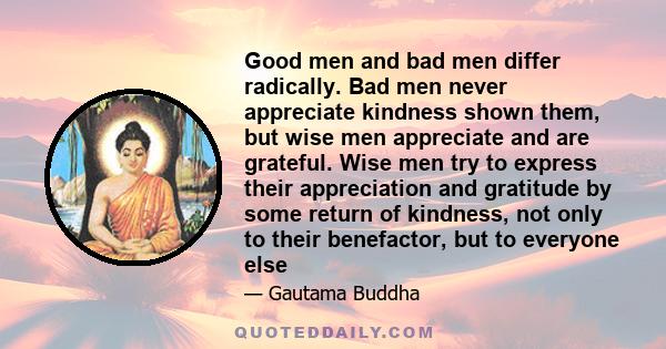 Good men and bad men differ radically. Bad men never appreciate kindness shown them, but wise men appreciate and are grateful. Wise men try to express their appreciation and gratitude by some return of kindness, not