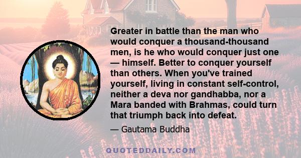 Greater in battle than the man who would conquer a thousand-thousand men, is he who would conquer just one — himself. Better to conquer yourself than others. When you've trained yourself, living in constant