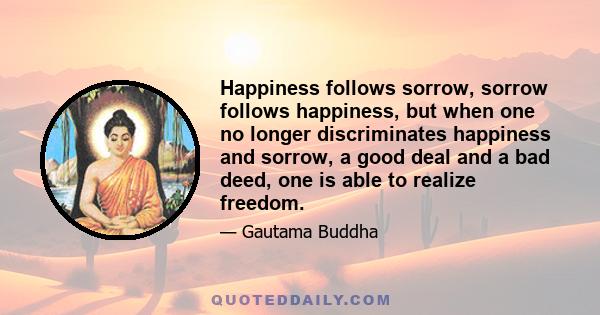 Happiness follows sorrow, sorrow follows happiness, but when one no longer discriminates happiness and sorrow, a good deal and a bad deed, one is able to realize freedom.