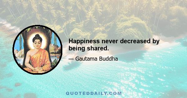 Happiness never decreased by being shared.